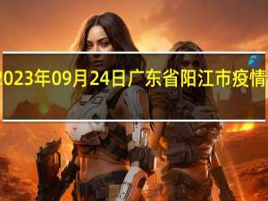 2023年09月24日广东省阳江市疫情大数据-今日/今天疫情全网搜索最新实时消息动态情况通知播报