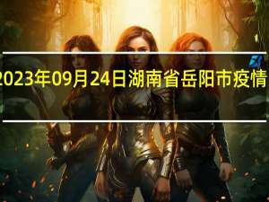 2023年09月24日湖南省岳阳市疫情大数据-今日/今天疫情全网搜索最新实时消息动态情况通知播报