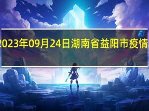 2023年09月24日湖南省益阳市疫情大数据-今日/今天疫情全网搜索最新实时消息动态情况通知播报