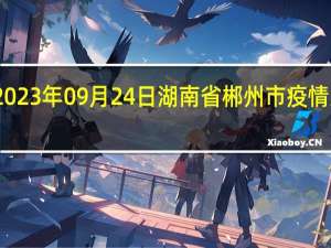 2023年09月24日湖南省郴州市疫情大数据-今日/今天疫情全网搜索最新实时消息动态情况通知播报