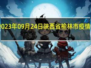 2023年09月24日陕西省榆林市疫情大数据-今日/今天疫情全网搜索最新实时消息动态情况通知播报