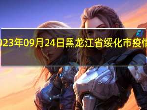 2023年09月24日黑龙江省绥化市疫情大数据-今日/今天疫情全网搜索最新实时消息动态情况通知播报