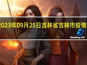 2023年09月25日吉林省吉林市疫情大数据-今日/今天疫情全网搜索最新实时消息动态情况通知播报