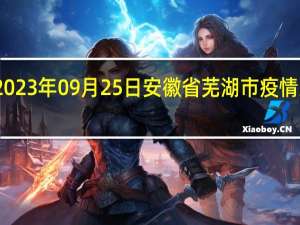 2023年09月25日安徽省芜湖市疫情大数据-今日/今天疫情全网搜索最新实时消息动态情况通知播报