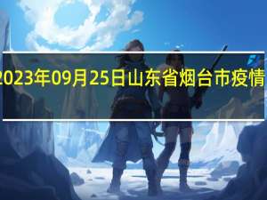 2023年09月25日山东省烟台市疫情大数据-今日/今天疫情全网搜索最新实时消息动态情况通知播报