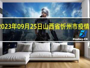 2023年09月25日山西省忻州市疫情大数据-今日/今天疫情全网搜索最新实时消息动态情况通知播报