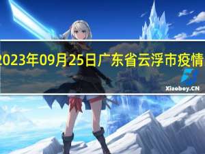 2023年09月25日广东省云浮市疫情大数据-今日/今天疫情全网搜索最新实时消息动态情况通知播报