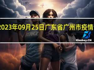 2023年09月25日广东省广州市疫情大数据-今日/今天疫情全网搜索最新实时消息动态情况通知播报