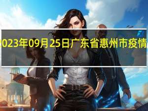 2023年09月25日广东省惠州市疫情大数据-今日/今天疫情全网搜索最新实时消息动态情况通知播报
