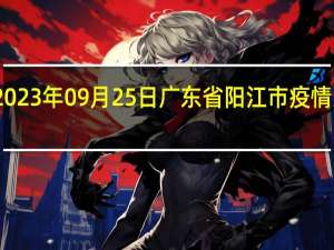 2023年09月25日广东省阳江市疫情大数据-今日/今天疫情全网搜索最新实时消息动态情况通知播报