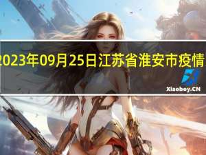 2023年09月25日江苏省淮安市疫情大数据-今日/今天疫情全网搜索最新实时消息动态情况通知播报