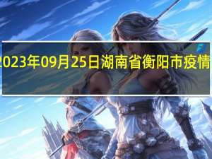 2023年09月25日湖南省衡阳市疫情大数据-今日/今天疫情全网搜索最新实时消息动态情况通知播报