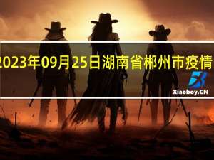 2023年09月25日湖南省郴州市疫情大数据-今日/今天疫情全网搜索最新实时消息动态情况通知播报