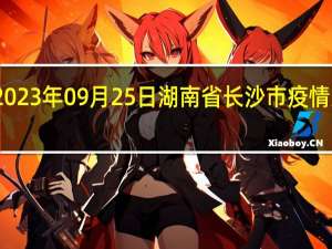 2023年09月25日湖南省长沙市疫情大数据-今日/今天疫情全网搜索最新实时消息动态情况通知播报