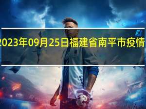 2023年09月25日福建省南平市疫情大数据-今日/今天疫情全网搜索最新实时消息动态情况通知播报