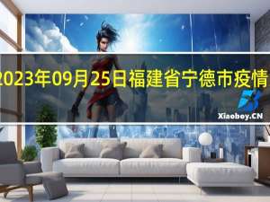2023年09月25日福建省宁德市疫情大数据-今日/今天疫情全网搜索最新实时消息动态情况通知播报
