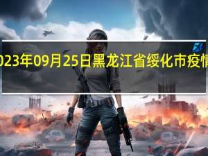 2023年09月25日黑龙江省绥化市疫情大数据-今日/今天疫情全网搜索最新实时消息动态情况通知播报