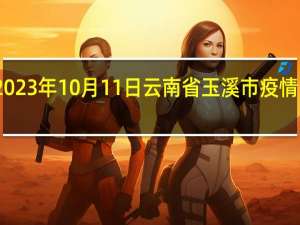 2023年10月11日云南省玉溪市疫情大数据-今日/今天疫情全网搜索最新实时消息动态情况通知播报