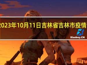 2023年10月11日吉林省吉林市疫情大数据-今日/今天疫情全网搜索最新实时消息动态情况通知播报