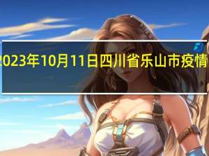 2023年10月11日四川省乐山市疫情大数据-今日/今天疫情全网搜索最新实时消息动态情况通知播报