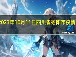 2023年10月11日四川省德阳市疫情大数据-今日/今天疫情全网搜索最新实时消息动态情况通知播报