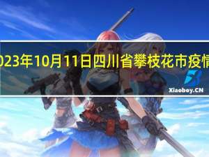 2023年10月11日四川省攀枝花市疫情大数据-今日/今天疫情全网搜索最新实时消息动态情况通知播报