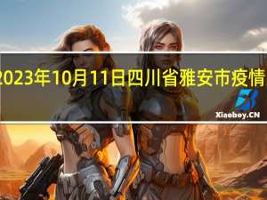 2023年10月11日四川省雅安市疫情大数据-今日/今天疫情全网搜索最新实时消息动态情况通知播报