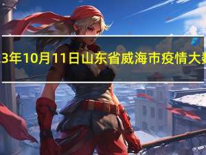 2023年10月11日山东省威海市疫情大数据-今日/今天疫情全网搜索最新实时消息动态情况通知播报