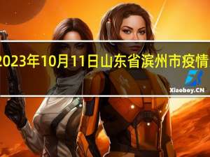 2023年10月11日山东省滨州市疫情大数据-今日/今天疫情全网搜索最新实时消息动态情况通知播报
