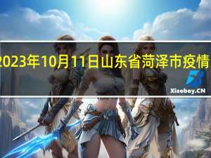 2023年10月11日山东省菏泽市疫情大数据-今日/今天疫情全网搜索最新实时消息动态情况通知播报