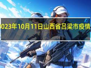 2023年10月11日山西省吕梁市疫情大数据-今日/今天疫情全网搜索最新实时消息动态情况通知播报