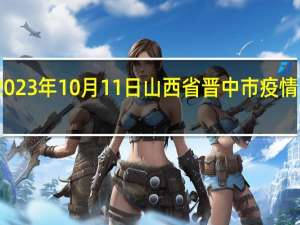 2023年10月11日山西省晋中市疫情大数据-今日/今天疫情全网搜索最新实时消息动态情况通知播报