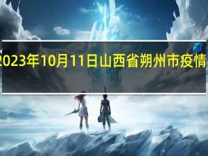 2023年10月11日山西省朔州市疫情大数据-今日/今天疫情全网搜索最新实时消息动态情况通知播报