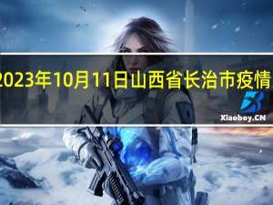 2023年10月11日山西省长治市疫情大数据-今日/今天疫情全网搜索最新实时消息动态情况通知播报