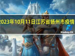 2023年10月11日江苏省扬州市疫情大数据-今日/今天疫情全网搜索最新实时消息动态情况通知播报