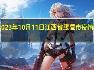 2023年10月11日江西省鹰潭市疫情大数据-今日/今天疫情全网搜索最新实时消息动态情况通知播报