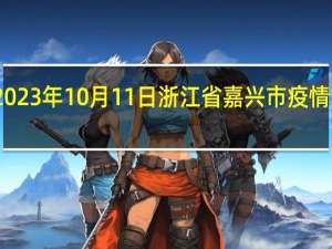 2023年10月11日浙江省嘉兴市疫情大数据-今日/今天疫情全网搜索最新实时消息动态情况通知播报