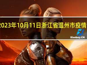 2023年10月11日浙江省温州市疫情大数据-今日/今天疫情全网搜索最新实时消息动态情况通知播报