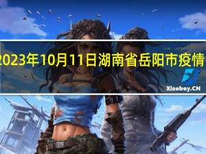 2023年10月11日湖南省岳阳市疫情大数据-今日/今天疫情全网搜索最新实时消息动态情况通知播报