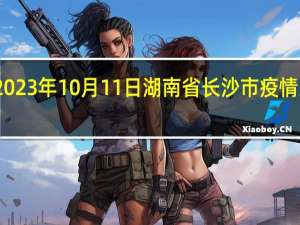 2023年10月11日湖南省长沙市疫情大数据-今日/今天疫情全网搜索最新实时消息动态情况通知播报