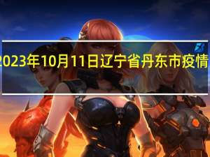 2023年10月11日辽宁省丹东市疫情大数据-今日/今天疫情全网搜索最新实时消息动态情况通知播报