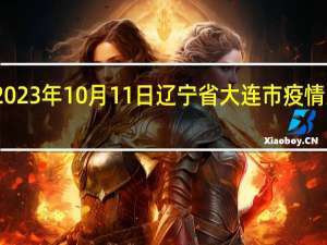 2023年10月11日辽宁省大连市疫情大数据-今日/今天疫情全网搜索最新实时消息动态情况通知播报