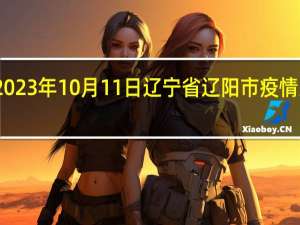 2023年10月11日辽宁省辽阳市疫情大数据-今日/今天疫情全网搜索最新实时消息动态情况通知播报