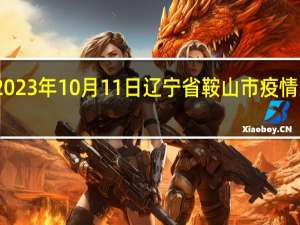 2023年10月11日辽宁省鞍山市疫情大数据-今日/今天疫情全网搜索最新实时消息动态情况通知播报