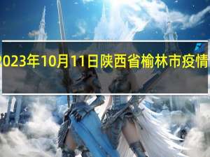 2023年10月11日陕西省榆林市疫情大数据-今日/今天疫情全网搜索最新实时消息动态情况通知播报