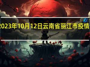 2023年10月12日云南省丽江市疫情大数据-今日/今天疫情全网搜索最新实时消息动态情况通知播报