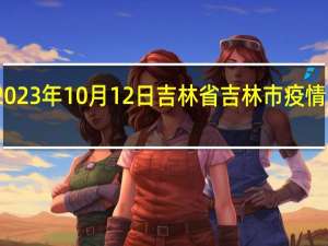 2023年10月12日吉林省吉林市疫情大数据-今日/今天疫情全网搜索最新实时消息动态情况通知播报