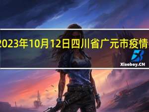 2023年10月12日四川省广元市疫情大数据-今日/今天疫情全网搜索最新实时消息动态情况通知播报