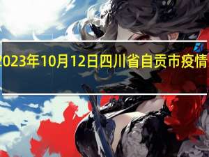 2023年10月12日四川省自贡市疫情大数据-今日/今天疫情全网搜索最新实时消息动态情况通知播报