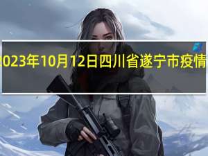 2023年10月12日四川省遂宁市疫情大数据-今日/今天疫情全网搜索最新实时消息动态情况通知播报